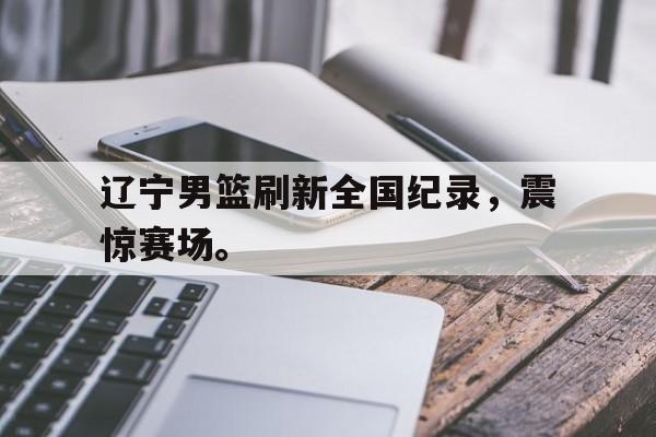 网页版入口-辽宁男篮刷新全国纪录，震惊赛场。