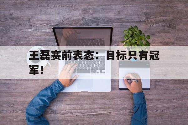 网页版入口-王磊赛前表态：目标只有冠军！