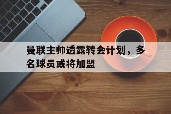 曼联主帅透露转会计划，多名球员或将加盟